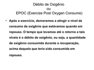 Débito de Oxigênio
ou
EPOC (Exercise Post Oxygen Consume)
• Após o exercício, demoramos a atingir o nível de
consumo de oxigênio que estávamos quando em
repouso. O tempo que levamos até o retorno a tais
níveis é o débito de oxigênio, ou seja, a quantidade
de oxigênio consumida durante a recuperação,
acima daquela que teria sido consumida em
repouso.
 