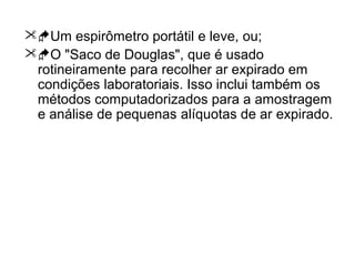 Um espirômetro portátil e leve, ou;
O "Saco de Douglas", que é usado
rotineiramente para recolher ar expirado em
condições laboratoriais. Isso inclui também os
métodos computadorizados para a amostragem
e análise de pequenas alíquotas de ar expirado.
 