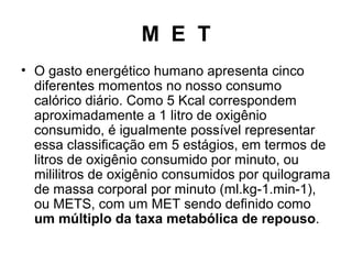 M E T
• O gasto energético humano apresenta cinco
diferentes momentos no nosso consumo
calórico diário. Como 5 Kcal correspondem
aproximadamente a 1 litro de oxigênio
consumido, é igualmente possível representar
essa classificação em 5 estágios, em termos de
litros de oxigênio consumido por minuto, ou
mililitros de oxigênio consumidos por quilograma
de massa corporal por minuto (ml.kg-1.min-1),
ou METS, com um MET sendo definido como
um múltiplo da taxa metabólica de repouso.
 