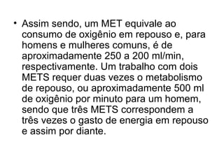 • Assim sendo, um MET equivale ao
consumo de oxigênio em repouso e, para
homens e mulheres comuns, é de
aproximadamente 250 a 200 ml/min,
respectivamente. Um trabalho com dois
METS requer duas vezes o metabolismo
de repouso, ou aproximadamente 500 ml
de oxigênio por minuto para um homem,
sendo que três METS correspondem a
três vezes o gasto de energia em repouso
e assim por diante.
 