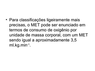 • Para classificações ligeiramente mais
precisas, o MET pode ser enunciado em
termos de consumo de oxigênio por
unidade de massa corporal, com um MET
sendo igual a aproximadamente 3,5
ml.kg.min-1
.
 
