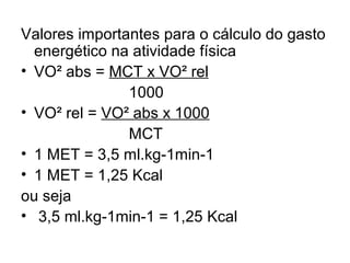 Valores importantes para o cálculo do gasto
energético na atividade física
• VO² abs = MCT x VO² rel
1000
• VO² rel = VO² abs x 1000
MCT
• 1 MET = 3,5 ml.kg-1min-1
• 1 MET = 1,25 Kcal
ou seja
• 3,5 ml.kg-1min-1 = 1,25 Kcal
 