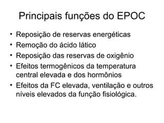 Principais funções do EPOC
• Reposição de reservas energéticas
• Remoção do ácido lático
• Reposição das reservas de oxigênio
• Efeitos termogênicos da temperatura
central elevada e dos hormônios
• Efeitos da FC elevada, ventilação e outros
níveis elevados da função fisiológica.
 