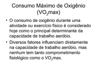 Consumo Máximo de Oxigênio
(VO2max)
• O consumo de oxigênio durante uma
atividade ou exercício físico é considerado
hoje como o principal determinante da
capacidade de trabalho aeróbio.
• Diversos fatores influenciam diretamente
na capacidade de trabalho aeróbio, mas
nenhum tem tanto comprometimento
fisiológico como o VO2max.
 