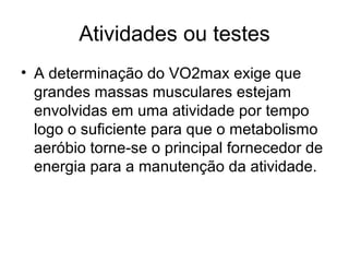 Atividades ou testes
• A determinação do VO2max exige que
grandes massas musculares estejam
envolvidas em uma atividade por tempo
logo o suficiente para que o metabolismo
aeróbio torne-se o principal fornecedor de
energia para a manutenção da atividade.
 