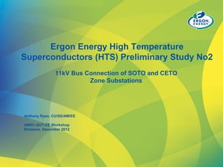 Ergon Energy High Temperature
Superconductors (HTS) Preliminary Study No2
11kV Bus Connection of SOTO and CETO
Zone Substations
Anthony Ryan, CU/SD/AM/EE
AMSC-QUT-EE Workshop
Brisbane, December 2012
 