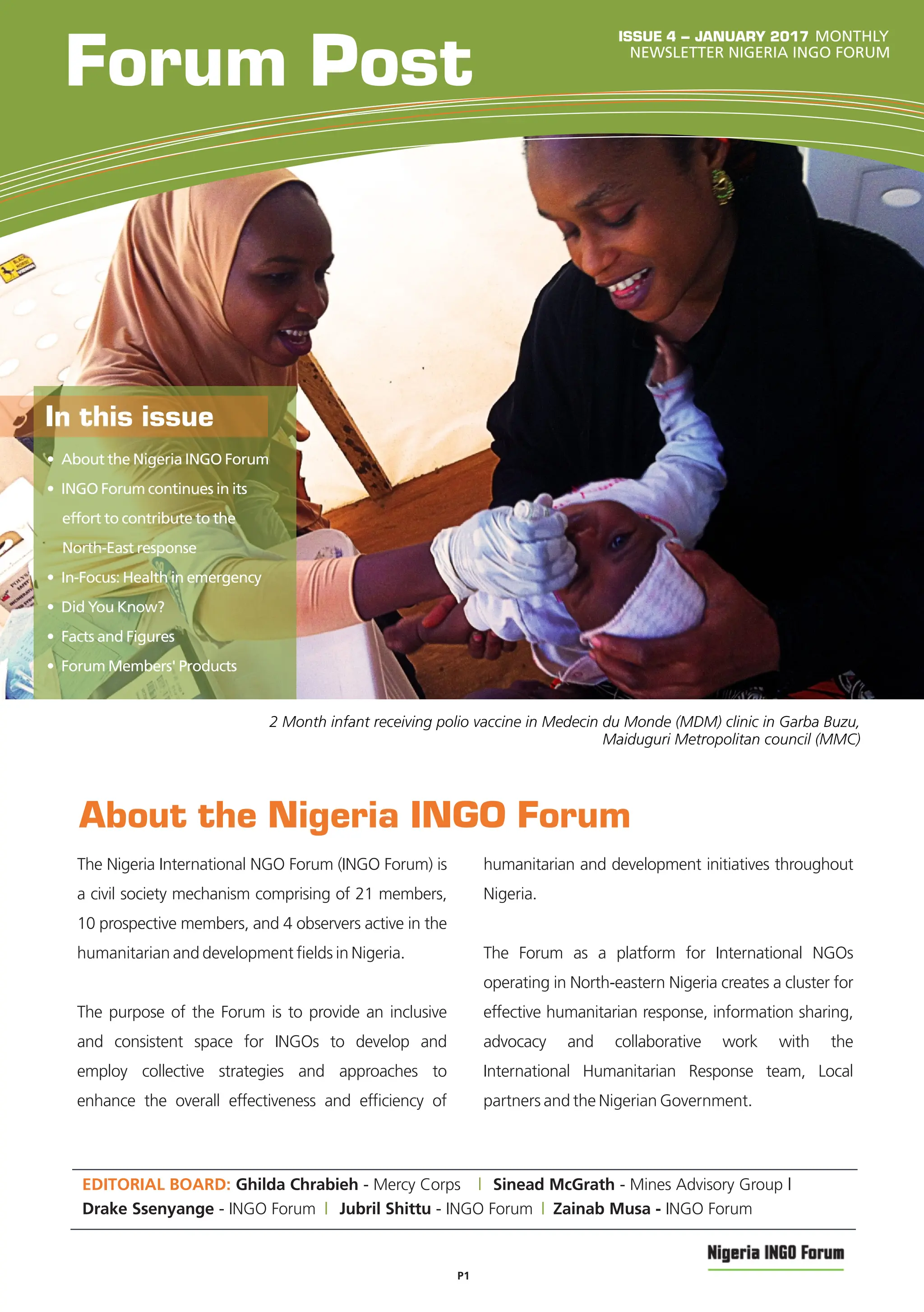 About the Nigeria INGO Forum
Forum Post NEWSLETTER NIGERIA INGO FORUM
EDITORIAL BOARD: Ghilda Chrabieh - Mercy Corps | Sinead McGrath - Mines Advisory Group |
ISSUE 4 – JANUARY 2017
• About the Nigeria INGO Forum
• INGO Forum continues in its
effort to contribute to the
North-East response
• In-Focus: Health in emergency
• Did You Know?
• Facts and Figures
• Forum Members' Products
In this issue
2 Month infant receiving polio vaccine in Medecin du Monde (MDM) clinic in Garba Buzu,
Maiduguri Metropolitan council (MMC)
The Nigeria International NGO Forum (INGO Forum) is
a civil society mechanism comprising of 21 members,
10 prospective members, and 4 observers active in the
humanitarian and development ﬁelds in Nigeria.
The purpose of the Forum is to provide an inclusive
and consistent space for INGOs to develop and
employ collective strategies and approaches to
enhance the overall effectiveness and efﬁciency of
humanitarian and development initiatives throughout
Nigeria.
The Forum as a platform for International NGOs
operating in North-eastern Nigeria creates a cluster for
effective humanitarian response, information sharing,
advocacy and collaborative work with the
International Humanitarian Response team, Local
partners and the Nigerian Government.
Drake Ssenyange - INGO Forum | Jubril Shittu - INGO Forum Zainab Musa - INGO Forum
|
P1
MONTHLY
 