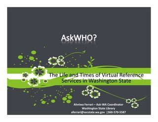 The Life and Times of Virtual Reference 
     Services in Washington State


           Ahniwa Ferrari – Ask‐WA Coordinator
                 Washington State Library
         aferrari@secstate.wa.gov  |360‐570‐5587
 
