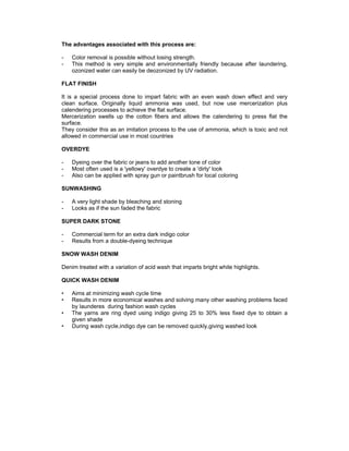 The advantages associated with this process are:

-   Color removal is possible without losing strength.
-   This method is very simple and environmentally friendly because after laundering,
    ozonized water can easily be deozonized by UV radiation.

FLAT FINISH

It is a special process done to impart fabric with an even wash down effect and very
clean surface. Originally liquid ammonia was used, but now use mercerization plus
calendering processes to achieve the flat surface.
Mercerization swells up the cotton fibers and allows the calendering to press flat the
surface.
They consider this as an imitation process to the use of ammonia, which is toxic and not
allowed in commercial use in most countries

OVERDYE

-   Dyeing over the fabric or jeans to add another tone of color
-   Most often used is a 'yellowy' overdye to create a 'dirty' look
-   Also can be applied with spray gun or paintbrush for local coloring

SUNWASHING

-   A very light shade by bleaching and stoning
-   Looks as if the sun faded the fabric

SUPER DARK STONE

-   Commercial term for an extra dark indigo color
-   Results from a double-dyeing technique

SNOW WASH DENIM

Denim treated with a variation of acid wash that imparts bright white highlights.

QUICK WASH DENIM

•   Aims at minimizing wash cycle time
•   Results in more economical washes and solving many other washing problems faced
    by launderes during fashion wash cycles
•   The yarns are ring dyed using indigo giving 25 to 30% less fixed dye to obtain a
    given shade
•   During wash cycle,indigo dye can be removed quickly,giving washed look
 