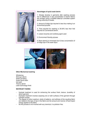 Advantages of quick wash denim

                                1. Streaks develop in garments after washing process
                                due to differences in dye concentration of denim fabrics
                                are avoided using a modified alkali-ph controlled system
                                giving uniformity of shade.

                                2. Amount of indigo dye required is less thus making it an
                                economical process

                                3. Time required for washing is 20-30% less than that
                                required for conventional denim.

                                4. Lesser enzymes and oxidising agent used

                                5. Environment friendly process

                                6. Back staining is minimised due to less concentration of
                                of indigo dye in the wash liqour.




Other Mechanical washing

Whiskering
Shot gun denim
Water jet fading
Super stone wash
Ice wash
Thermo denim
Laser technology finish

WATERJET FADING

-   Hydrojet treatment is used for enhancing the surface finish, texture, durability of
    denim garment.
-   Hydroject treatment involves exposing one or both surfaces of the garment through
    hydrojet nozzles.
-   The degree of colour washout, clarity of patterns, and softness of the resulting fabric
    are related to the type of dye in the fabric and the amount and manner of fluid impact
    energy applied to the fabric.
-   As this process is not involved with any chemical, it is pollution free.
 