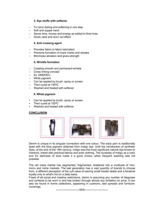 3. Dye stuffs with softener

−   To carry dyeing and softening in one step
−   Soft and supple hand
−   Saves time, money and energy as added to final rinse
−   Gives used and worn out effect

    4. Anti creasing agent

−   Provides fabric to fabric lubrication
−   Prevents formation of crack marks and streaks
−   Minimizes abrasion and gives strength

    5. Wrinkle formation

−   Creating smooth and permanent wrinkle
−   Cross linking concept
−   Ex. DMDHEU
−   White pigment
−   Can be applied by brush, spray or screen
−   Then cured at 150ºC
−   Washed and treated with softener

    6. White pigment

•   Can be applied by brush, spray or screen
•   Then cured at 150ºC
•   Washed and treated with softener

CONCLUSION




Denim is unique in its singular connection with one colour. The warp yarn is traditionally
dyed with the blue pigment obtained from indigo dye. Until the introduction of synthetic
dyes, at the end of the 19th century, indigo was the most significant natural dye known to
mankind, linked with practical fabrics and work clothing. The durability of indigo as a color
and it's darkness of tone made it a good choice, when frequent washing was not
possible.

The old mass market has segmented, fragmented, shattered into a multitude of mini,
micro and niche markets. The last generation has a vast quantity of brands to choose
from, a different perception of the cult value of owning small insider labels and a fanatical
loyalty only to what's hot on a daily basis.
Freed of all social and creative restrictions, denim is assuming any number of disguises
and contexts to be worn in and has broken through almost any limitation on price. It can
also be found in home collections, appearing in cushions, bed spreads and furniture-
coverings.
                        --------------------------XXX--------------------------
 
