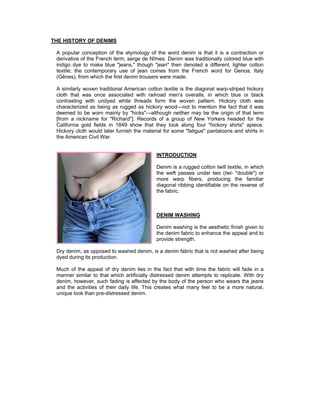 THE HISTORY OF DENIMS

 A popular conception of the etymology of the word denim is that it is a contraction or
 derivative of the French term, serge de Nîmes. Denim was traditionally colored blue with
 indigo dye to make blue "jeans," though "jean" then denoted a different, lighter cotton
 textile; the contemporary use of jean comes from the French word for Genoa, Italy
 (Gênes), from which the first denim trousers were made.

 A similarly woven traditional American cotton textile is the diagonal warp-striped hickory
 cloth that was once associated with railroad men’s overalls, in which blue or black
 contrasting with undyed white threads form the woven pattern. Hickory cloth was
 characterized as being as rugged as hickory wood—not to mention the fact that it was
 deemed to be worn mainly by "hicks"—although neither may be the origin of that term
 [from a nickname for "Richard"]. Records of a group of New Yorkers headed for the
 California gold fields in 1849 show that they took along four "hickory shirts" apiece.
 Hickory cloth would later furnish the material for some "fatigue" pantaloons and shirts in
 the American Civil War.


                                            INTRODUCTION

                                            Denim is a rugged cotton twill textile, in which
                                            the weft passes under two (twi- "double") or
                                            more warp fibers, producing the familiar
                                            diagonal ribbing identifiable on the reverse of
                                            the fabric.



                                            DENIM WASHING

                                            Denim washing is the aesthetic finish given to
                                            the denim fabric to enhance the appeal and to
                                            provide strength.

 Dry denim, as opposed to washed denim, is a denim fabric that is not washed after being
 dyed during its production.

 Much of the appeal of dry denim lies in the fact that with time the fabric will fade in a
 manner similar to that which artificially distressed denim attempts to replicate. With dry
 denim, however, such fading is affected by the body of the person who wears the jeans
 and the activities of their daily life. This creates what many feel to be a more natural,
 unique look than pre-distressed denim.
 