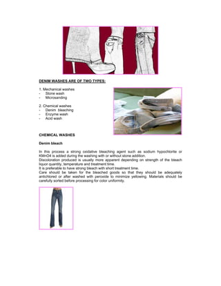 DENIM WASHES ARE OF TWO TYPES:

1. Mechanical washes
- Stone wash
- Microsanding

2. Chemical washes
- Denim bleaching
- Enzyme wash
- Acid wash



CHEMICAL WASHES

Denim bleach

In this process a strong oxidative bleaching agent such as sodium hypochlorite or
KMnO4 is added during the washing with or without stone addition.
Discoloration produced is usually more apparent depending on strength of the bleach
liquor quantity, temperature and treatment time.
It is preferable to have strong bleach with short treatment time.
Care should be taken for the bleached goods so that they should be adequately
antichlored or after washed with peroxide to minimize yellowing. Materials should be
carefully sorted before processing for color uniformity.
 