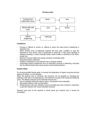 Process cycle:




Limitations:

-   Process is difficult to control i.e. difficult to reach the same level of bleaching in
    repeated runs.
-   When desired level of bleaching reached the time span available to stop the
    bleaching is very narrow. Due to harshness of chemical, it may cause damage to
    cellulose resulting in severe strength losses and/or breaks or pinholes at the seam,
    pocket, etc.
-   Harmful to human health and causes corrosion to stainless steel.
-   Required antichlor treatment.
-   Problem of yellowing is very frequent due to residual chlorine.
-   Chlorinated organic substances occur as abundant products in bleaching, and pass
    into the effluent where they cause severe environmental pollution.

Enzyme Wash

It is environmentally friendly wash. It involves the Application of organic enzymes that eat
away at the fabric, i.e. the cellulose.
When the desired color is achieved, the enzymes can be stopped by changing the
alkalinity of the bath or its temperature. Post treatment includes final rinsing and softening
cycle. The effects produced by the cellulose enzyme are---
1. Use of cellulase making the seams, hems, and pockets more noticeable
2. Salt pepper effect is color contrast effect.
3. Faded garment with acid cellulase enzyme provides less color contrast in proportion
      to garment washed with neutral cellulase enzymes.

Garment load size of the machine is 35-40 jeans per machine and it cannot be
overloaded.
 
