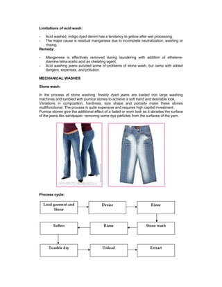 Limitations of acid wash:

-  Acid washed, indigo dyed denim has a tendency to yellow after wet processing.
-  The major cause is residual manganese due to incomplete neutralization, washing or
   rinsing.
Remedy:

-   Manganese is effectively removed during laundering with addition of ethelene-
    diamine-tetra-acetic acid as chelating agent.
-   Acid washing jeans avoided some of problems of stone wash, but came with added
    dangers, expenses, and pollution.

MECHANICAL WASHES

Stone wash:

In the process of stone washing, freshly dyed jeans are loaded into large washing
machines and tumbled with pumice stones to achieve a soft hand and desirable look.
Variations in composition, hardness, size shape and porosity make these stones
multifunctional. The process is quite expensive and requires high capital investment.
Pumice stones give the additional effect of a faded or worn look as it abrades the surface
of the jeans like sandpaper, removing some dye particles from the surfaces of the yarn.




Process cycle:
 