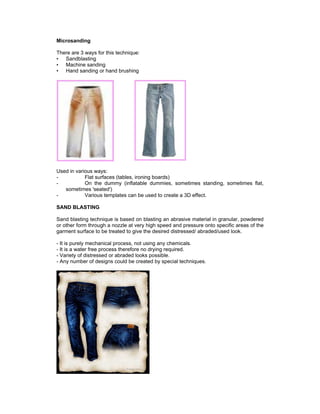 Microsanding

There are 3 ways for this technique:
• Sandblasting
• Machine sanding
• Hand sanding or hand brushing




Used in various ways:
-           Flat surfaces (tables, ironing boards)
-           On the dummy (inflatable dummies, sometimes standing, sometimes flat,
   sometimes 'seated')
-           Various templates can be used to create a 3D effect.

SAND BLASTING

Sand blasting technique is based on blasting an abrasive material in granular, powdered
or other form through a nozzle at very high speed and pressure onto specific areas of the
garment surface to be treated to give the desired distressed/ abraded/used look.

- It is purely mechanical process, not using any chemicals.
- It is a water free process therefore no drying required.
- Variety of distressed or abraded looks possible.
- Any number of designs could be created by special techniques.
 