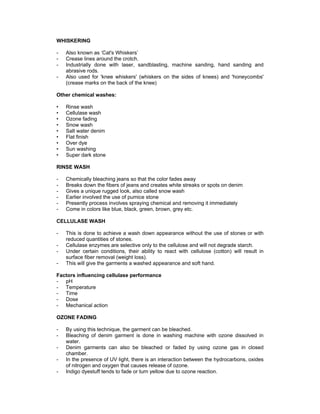 WHISKERING

-   Also known as ‘Cat's Whiskers’
-   Crease lines around the crotch.
-   Industrially done with laser, sandblasting, machine sanding, hand sanding and
    abrasive rods.
-   Also used for 'knee whiskers' (whiskers on the sides of knees) and 'honeycombs'
    (crease marks on the back of the knee)

Other chemical washes:

•   Rinse wash
•   Cellulase wash
•   Ozone fading
•   Snow wash
•   Salt water denim
•   Flat finish
•   Over dye
•   Sun washing
•   Super dark stone

RINSE WASH

-   Chemically bleaching jeans so that the color fades away
-   Breaks down the fibers of jeans and creates white streaks or spots on denim
-   Gives a unique rugged look, also called snow wash
-   Earlier involved the use of pumice stone
-   Presently process involves spraying chemical and removing it immediately
-   Come in colors like blue, black, green, brown, grey etc.

CELLULASE WASH

-   This is done to achieve a wash down appearance without the use of stones or with
    reduced quantities of stones.
-   Cellulase enzymes are selective only to the cellulose and will not degrade starch.
-   Under certain conditions, their ability to react with cellulose (cotton) will result in
    surface fiber removal (weight loss).
-   This will give the garments a washed appearance and soft hand.

Factors influencing cellulase performance
- pH
- Temperature
- Time
- Dose
- Mechanical action

OZONE FADING

-   By using this technique, the garment can be bleached.
-   Bleaching of denim garment is done in washing machine with ozone dissolved in
    water.
-   Denim garments can also be bleached or faded by using ozone gas in closed
    chamber.
-   In the presence of UV light, there is an interaction between the hydrocarbons, oxides
    of nitrogen and oxygen that causes release of ozone.
-   Indigo dyestuff tends to fade or turn yellow due to ozone reaction.
 