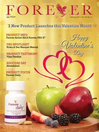 INDIA February 2017 I Vol. 18 I No. 2
PRODUCT TESTIMONY
Vijay Pandiya
SUCCESS DAY
Ahmedabad
PRODUCT FOCUS
Forever Daily
PRODUCT INFO
Forever Active HA & Forever PRO X2
3 New Product Launches this Valentine Month
FBO SPOTLIGHT
Rinku & Deo Narayan Mandal
 