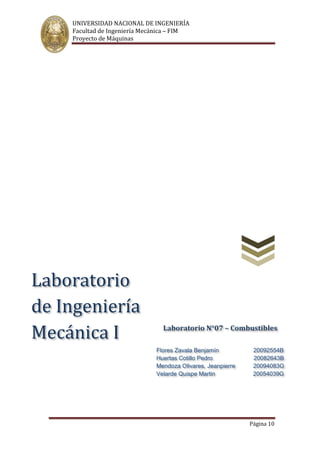 UNIVERSIDAD NACIONAL DE INGENIERÍA
Facultad de Ingeniería Mecánica – FIM
Proyecto de Máquinas
Página 10
Laboratorio N°07 – Combustibles
Flores Zavala Benjamín 20092554B
Huertas Cotillo Pedro 20082643B
Mendoza Olivares, Jeanpierre 20094083G
Velarde Quispe Martin 20054039G
Laboratorio
de Ingeniería
Mecánica I
 