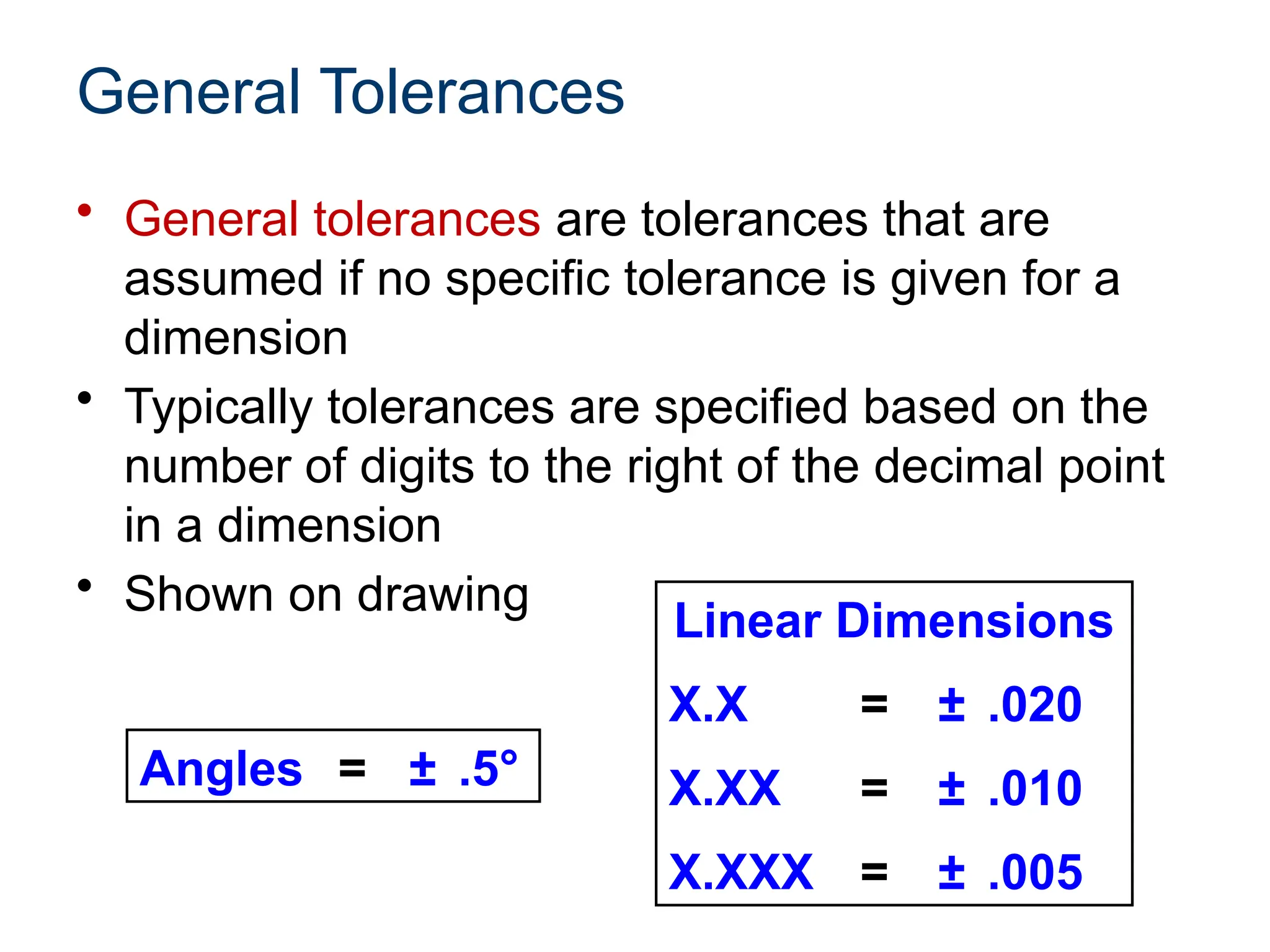 General Tolerances
• General tolerances are tolerances that are
assumed if no specific tolerance is given for a
dimension
• Typically tolerances are specified based on the
number of digits to the right of the decimal point
in a dimension
• Shown on drawing
Linear Dimensions
X.X = ± .020
X.XX = ± .010
X.XXX = ± .005
Angles = ± .5°
 