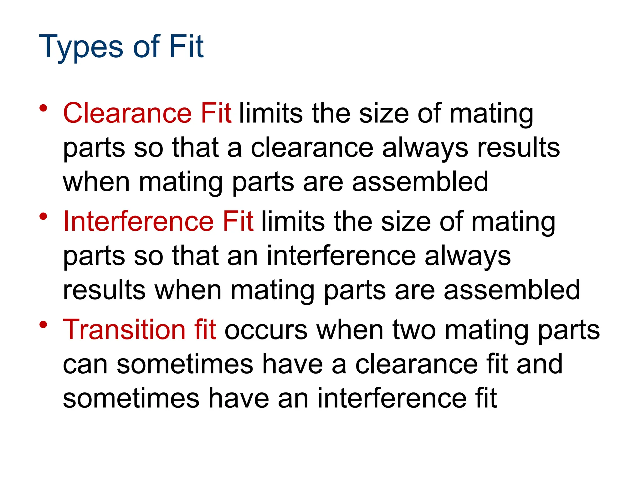Types of Fit
• Clearance Fit limits the size of mating
parts so that a clearance always results
when mating parts are assembled
• Interference Fit limits the size of mating
parts so that an interference always
results when mating parts are assembled
• Transition fit occurs when two mating parts
can sometimes have a clearance fit and
sometimes have an interference fit
 