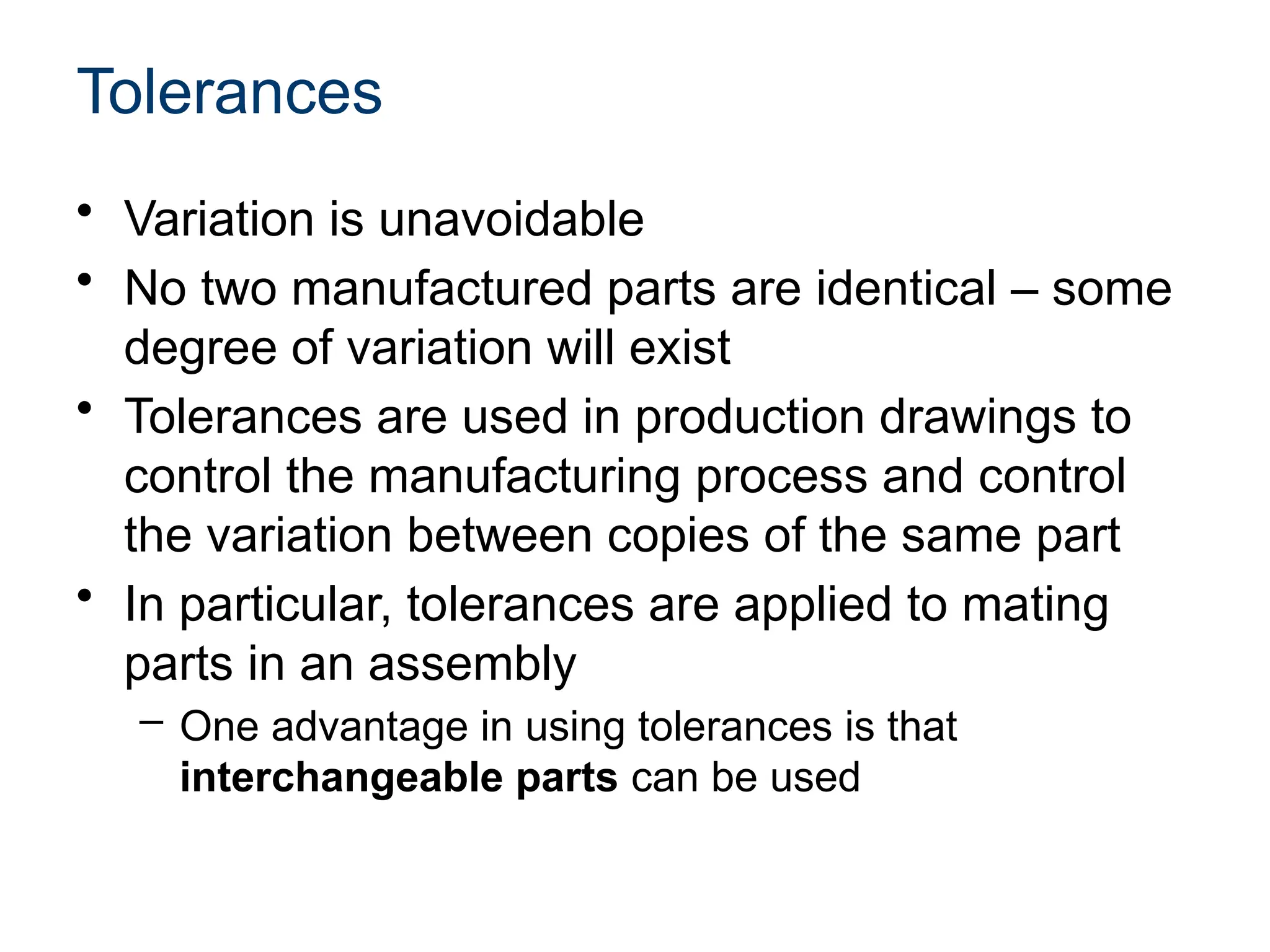 Tolerances
• Variation is unavoidable
• No two manufactured parts are identical – some
degree of variation will exist
• Tolerances are used in production drawings to
control the manufacturing process and control
the variation between copies of the same part
• In particular, tolerances are applied to mating
parts in an assembly
– One advantage in using tolerances is that
interchangeable parts can be used
 