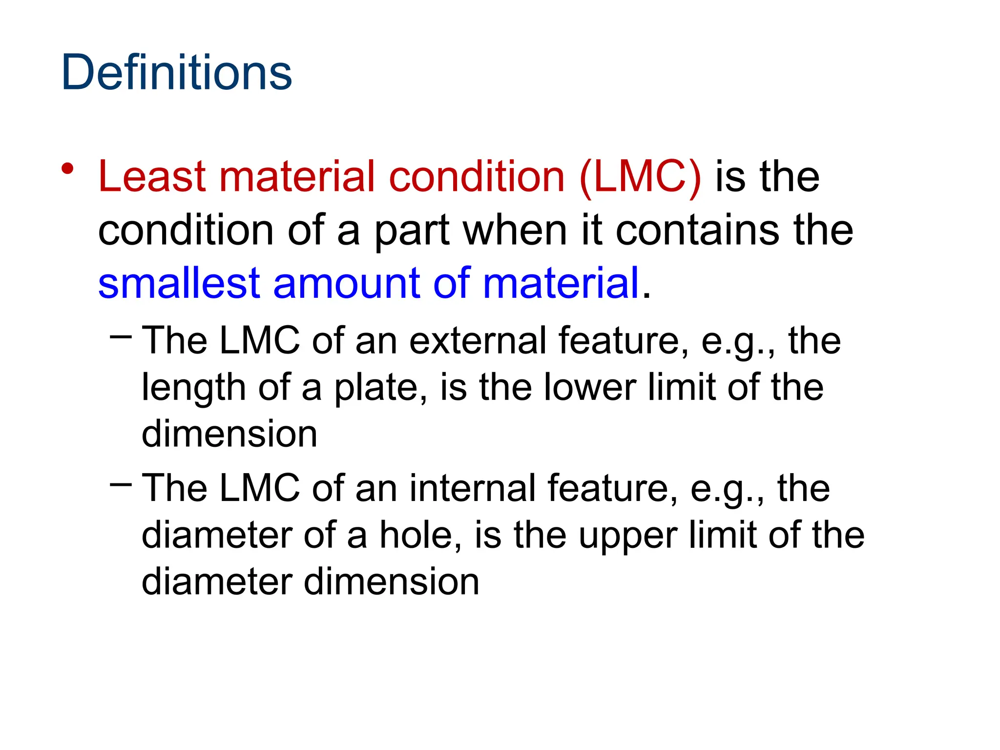 Definitions
• Least material condition (LMC) is the
condition of a part when it contains the
smallest amount of material.
– The LMC of an external feature, e.g., the
length of a plate, is the lower limit of the
dimension
– The LMC of an internal feature, e.g., the
diameter of a hole, is the upper limit of the
diameter dimension
 