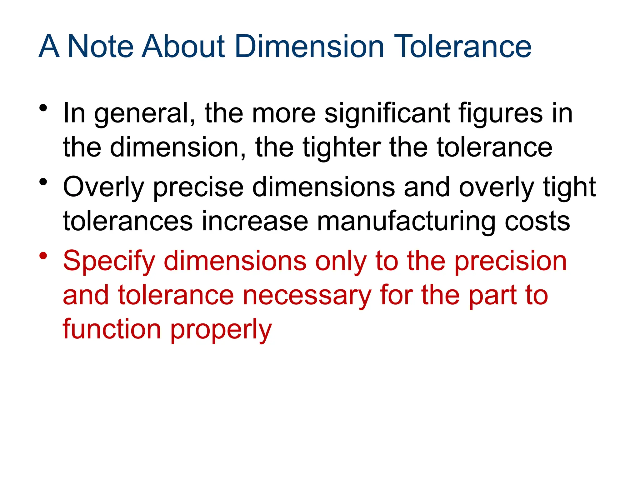 A Note About Dimension Tolerance
• In general, the more significant figures in
the dimension, the tighter the tolerance
• Overly precise dimensions and overly tight
tolerances increase manufacturing costs
• Specify dimensions only to the precision
and tolerance necessary for the part to
function properly
 