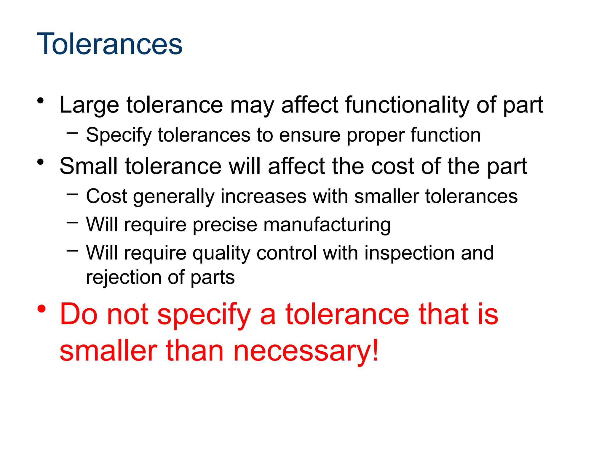 Tolerances
• Large tolerance may affect functionality of part
– Specify tolerances to ensure proper function
• Small tolerance will affect the cost of the part
– Cost generally increases with smaller tolerances
– Will require precise manufacturing
– Will require quality control with inspection and
rejection of parts
• Do not specify a tolerance that is
smaller than necessary!
 