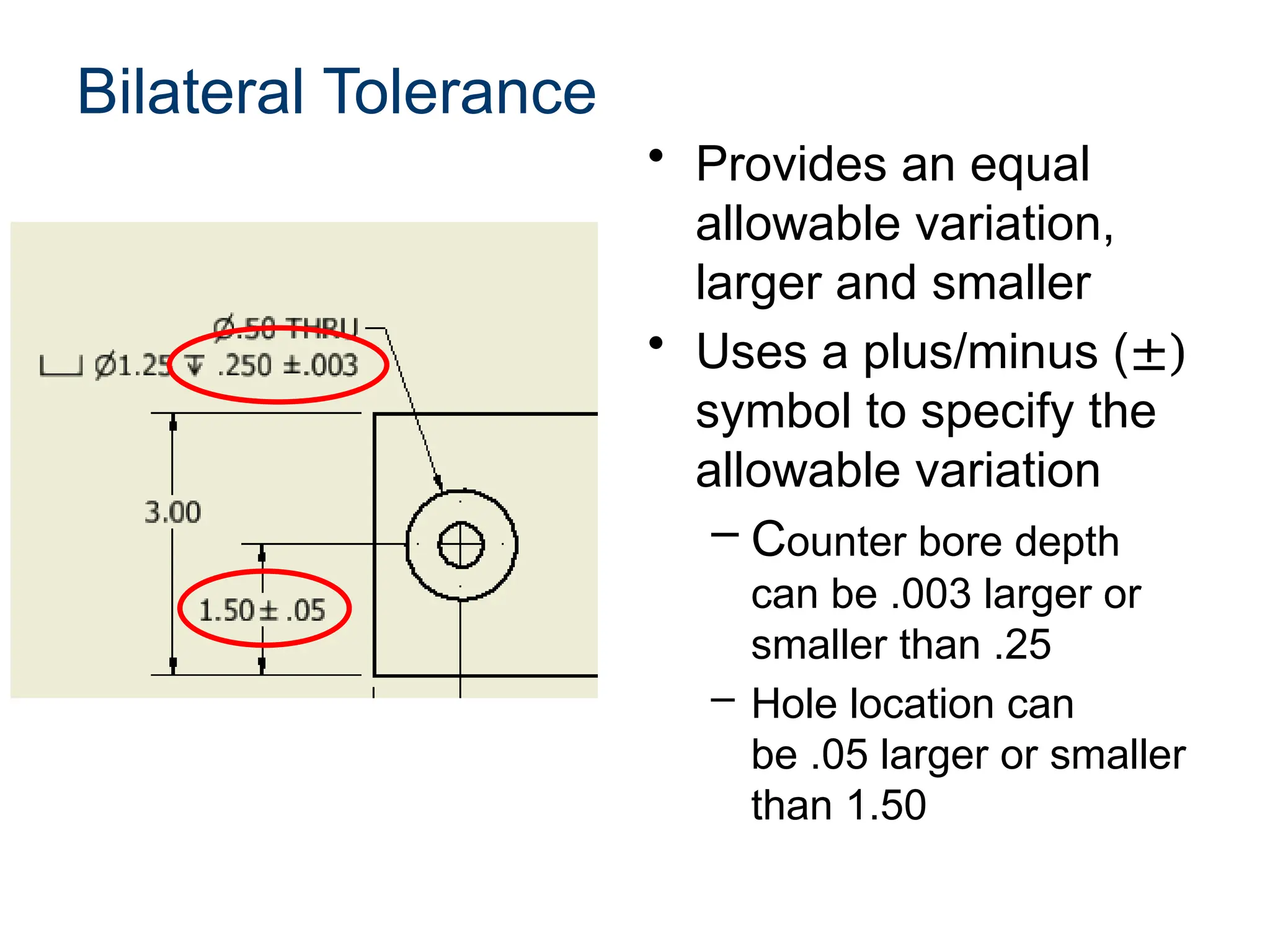Bilateral Tolerance
• Provides an equal
allowable variation,
larger and smaller
• Uses a plus/minus (±)
symbol to specify the
allowable variation
– Counter bore depth
can be .003 larger or
smaller than .25
– Hole location can
be .05 larger or smaller
than 1.50
 