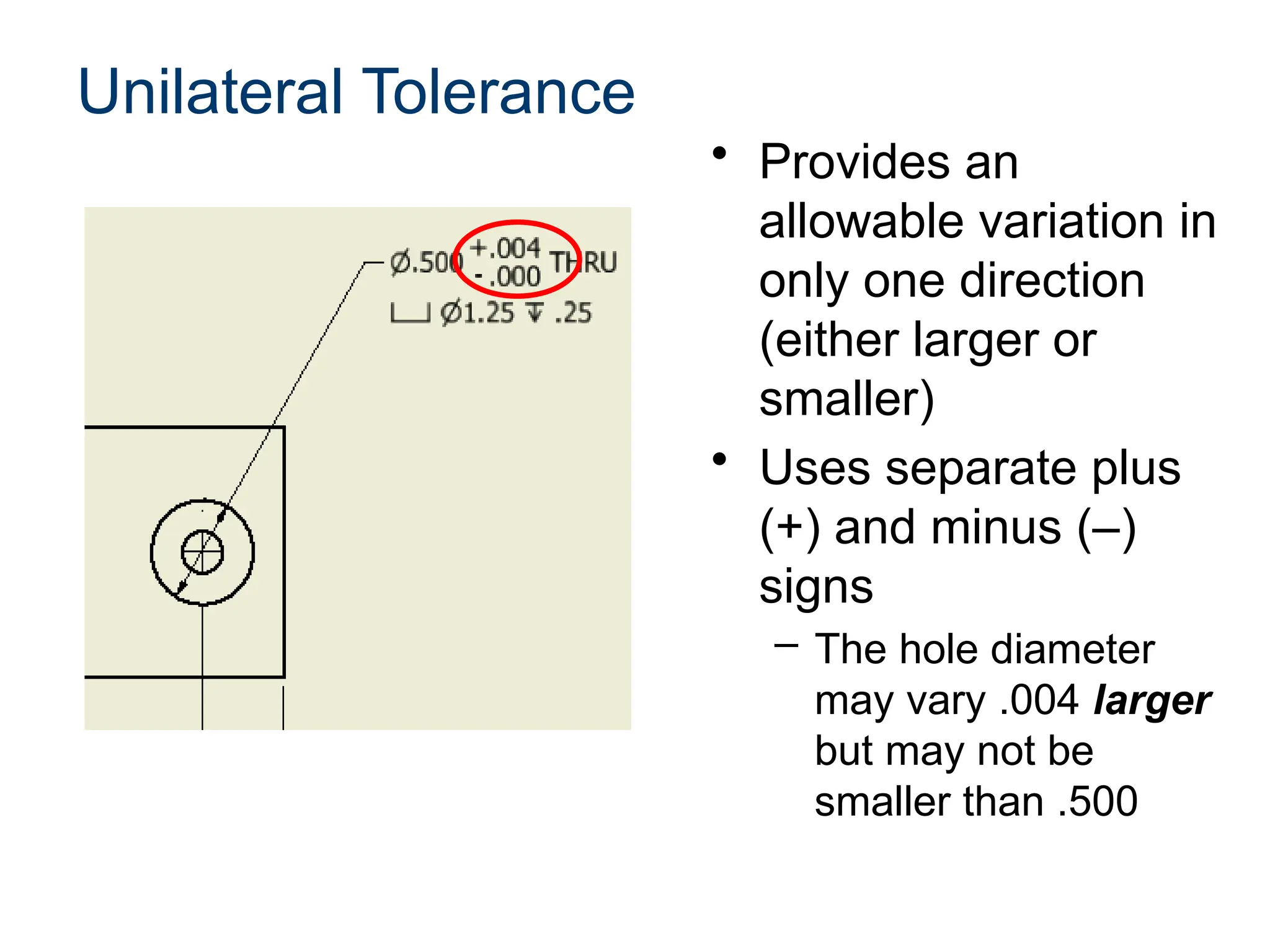 Unilateral Tolerance
• Provides an
allowable variation in
only one direction
(either larger or
smaller)
• Uses separate plus
(+) and minus (–)
signs
– The hole diameter
may vary .004 larger
but may not be
smaller than .500
 