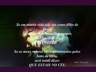 Se em minha vida não ajo como filho de
Deus,
fechando meu coração ao amor,
será inútil dizer:
PAI NOSSO.
Se os meus valores são representados pelos
bens da terra,
será inútil dizer:
QUE ESTAIS NO CÉU.
 