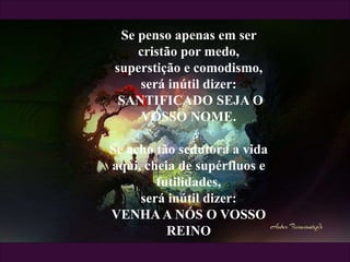 Se penso apenas em ser
cristão por medo,
superstição e comodismo,
será inútil dizer:
SANTIFICADO SEJA O
VOSSO NOME.
Se acho tão sedutora a vida
aqui, cheia de supérfluos e
futilidades,
será inútil dizer:
VENHAA NÓS O VOSSO
REINO
 
