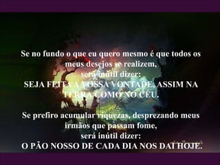 Se no fundo o que eu quero mesmo é que todos os
meus desejos se realizem,
será inútil dizer:
SEJA FEITAA VOSSA VONTADE, ASSIM NA
TERRA COMO NO CÉU.
Se prefiro acumular riquezas, desprezando meus
irmãos que passam fome,
será inútil dizer:
O PÃO NOSSO DE CADA DIA NOS DAI HOJE.
 
