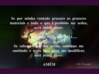 Se por minha vontade procuro os prazeres
materiais e tudo o que é proibido me seduz,
será inútil dizer:
MAS LIVRAI-NOS DO MAL....
Se sabendo que sou assim, continuo me
omitindo e nada faço para me modificar,
será inútil dizer:
AMÉM
 