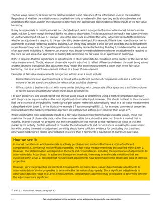 The fair value hierarchy is based on the relative reliability and relevance of the information used in the valuation.
Regardless of whether the valuation was compiled internally or externally, the reporting entity should review and
understand the inputs used in the valuation to determine the appropriate classification of those inputs in the fair value
hierarchy.
It may be appropriate to classify a market-corroborated input, which is supported by observable market data of a similar
asset, in Level 2, even though the input itself is not directly observable. This is because such an input is less subjective than
an unobservable input in Level 3. However, unless the assets are essentially the same, judgement is needed to determine
whether an adjustment is required to the corroborating observable input. For example, if there is no recent transaction for
apartments in a small residential building, Building A, an entity may consider a price per unit area data that is derived from
recent transaction prices of comparable apartments in a nearby residential building, Building B, to determine the fair value
of an apartment in Building A. However, an analysis must be performed to determine whether an adjustment is required to
the price per unit area of an apartment in Building B to determine the fair value for an apartment in Building A.
IFRS 13 requires that the significance of adjustments to observable data be considered in the context of the overall fair
value measurement. That is, when an observable input is adjusted to reflect differences between the asset being valued
and the observed transaction, the adjustment may render the entire measurement a lower level in the fair value
hierarchy, that is a Level 3 measurement instead of a Level 2 measurement.
Examples of fair value measurements categorised within Level 2 could include:
•

Residential units in an apartment block or street with a sufficient number of comparable units and a sufficient
volume of recent sales transactions for which prices could be observed

•

Office stock in a business district with many similar buildings with comparable office space and a sufficient volume
of recent sales transactions for which prices could be observed

For such properties, one would expect that the fair value would be determined using a market comparable approach
with the price per square metre as the most significant observable input. However, this should not lead to the conclusion
that the existence of any published ‘market price’ per square metre will automatically result in a fair value measurement
categorised within Level 2. In the illustrative example 17 accompanying IFRS 13, for example, commercial properties
measured using the market comparable approach are categorised within Level 3 (rather than Level 2)16.
When selecting the most appropriate inputs to a fair value measurement from multiple available values, those that
maximise the use of observable data, rather than unobservable data, should be selected. Even in a market that is
inactive, an entity should not presume that the transactions in that market do not represent fair value or that the
market is not orderly. Entities will need to consider the individual facts and circumstances in making this assessment.
Notwithstanding the need for judgement, an entity should have sufficient evidence for concluding that a current
observable market price can be ignored based on a view that it represents a liquidation or distressed sale value.

How we see it:
In market conditions in which real estate is actively purchased and sold and that have a stock of sufficient
comparable (i.e., similar but not identical) properties, the fair value measurement may be classified within Level 2.
However, that determination will depend on the facts and circumstances, including the significance of adjustments to
observable data. Accordingly, in active and transparent markets, there may be real estate valuations that are
classified within Level 2, provided that no significant adjustments have been made to the observable data of identical
properties.
However, very few properties are identical. Consequently, in many cases, valuers have to make adjustments to
observable data of similar properties to determine the fair value of a property. Since significant adjustments to
observable data will result in a Level 3 measurement, considerable judgement may be required to determine whether
the adjustments are significant.

16

11

IFRS 13, Illustrative Example, paragraph 63

Fair value implications for the real estate sector and example disclosures for real estate entities

 