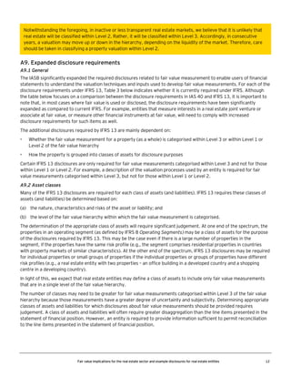 Notwithstanding the foregoing, in inactive or less transparent real estate markets, we believe that it is unlikely that
real estate will be classified within Level 2. Rather, it will be classified within Level 3. Accordingly, in consecutive
years, a valuation may move up or down in the hierarchy, depending on the liquidity of the market. Therefore, care
should be taken in classifying a property valuation within Level 2.

A9. Expanded disclosure requirements
A9.1 General
The IASB significantly expanded the required disclosures related to fair value measurement to enable users of financial
statements to understand the valuation techniques and inputs used to develop fair value measurements. For each of the
disclosure requirements under IFRS 13, Table 3 below indicates whether it is currently required under IFRS. Although
the table below focuses on a comparison between the disclosure requirements in IAS 40 and IFRS 13, it is important to
note that, in most cases where fair value is used or disclosed, the disclosure requirements have been significantly
expanded as compared to current IFRS. For example, entities that measure interests in a real estate joint venture or
associate at fair value, or measure other financial instruments at fair value, will need to comply with increased
disclosure requirements for such items as well.
The additional disclosures required by IFRS 13 are mainly dependent on:
•

Whether the fair value measurement for a property (as a whole) is categorised within Level 3 or within Level 1 or
Level 2 of the fair value hierarchy

•

How the property is grouped into classes of assets for disclosure purposes

Certain IFRS 13 disclosures are only required for fair value measurements categorised within Level 3 and not for those
within Level 1 or Level 2. For example, a description of the valuation processes used by an entity is required for fair
value measurements categorised within Level 3, but not for those within Level 1 or Level 2.
A9.2 Asset classes
Many of the IFRS 13 disclosures are required for each class of assets (and liabilities). IFRS 13 requires these classes of
assets (and liabilities) be determined based on:
(a) the nature, characteristics and risks of the asset or liability; and
(b) the level of the fair value hierarchy within which the fair value measurement is categorised.
The determination of the appropriate class of assets will require significant judgement. At one end of the spectrum, the
properties in an operating segment (as defined by IFRS 8 Operating Segments) may be a class of assets for the purpose
of the disclosures required by IFRS 13. This may be the case even if there is a large number of properties in the
segment, if the properties have the same risk profile (e.g., the segment comprises residential properties in countries
with property markets of similar characteristics). At the other end of the spectrum, IFRS 13 disclosures may be required
for individual properties or small groups of properties if the individual properties or groups of properties have different
risk profiles (e.g., a real estate entity with two properties – an office building in a developed country and a shopping
centre in a developing country).
In light of this, we expect that real estate entities may define a class of assets to include only fair value measurements
that are in a single level of the fair value hierarchy.
The number of classes may need to be greater for fair value measurements categorised within Level 3 of the fair value
hierarchy because those measurements have a greater degree of uncertainty and subjectivity. Determining appropriate
classes of assets and liabilities for which disclosures about fair value measurements should be provided requires
judgement. A class of assets and liabilities will often require greater disaggregation than the line items presented in the
statement of financial position. However, an entity is required to provide information sufficient to permit reconciliation
to the line items presented in the statement of financial position.

Fair value implications for the real estate sector and example disclosures for real estate entities

12

 