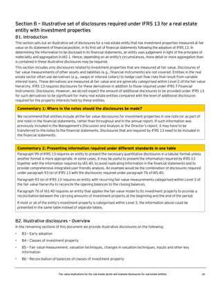 Section B – Illustrative set of disclosures required under IFRS 13 for a real estate
entity with investment properties
B1. Introduction
This section sets out an illustrative set of disclosures for a real estate entity that has investment properties measured at fair
value on its statement of financial position, in its first set of financial statements following the adoption of IFRS 13. In
determining the information to be disclosed in its financial statements, an entity uses judgement in light of the principles of
materiality and aggregation in IAS 1. Hence, depending on an entity’s circumstances, more detail or more aggregation than
is contained in these illustrative disclosures may be required.
This section includes only disclosures related to investment properties that are measured at fair value. Disclosures of
fair value measurements of other assets and liabilities (e.g., financial instruments) are not covered. Entities in the real
estate sector often use derivatives (e.g., swaps or interest collars) to hedge cash flow risks that result from variable
interest loans. These derivatives are measured at fair value and are generally categorised within Level 2 of the fair value
hierarchy. IFRS 13 requires disclosures for these derivatives in addition to those required under IFRS 7 Financial
Instruments: Disclosures. However, we do not expect the amount of additional disclosures to be provided under IFRS 13
for such derivatives to be significant for many real estate entities compared with the level of additional disclosures
required for the property interests held by these entities.

Commentary 1: Where in the notes should the disclosures be made?
We recommend that entities include all the fair value disclosures for investment properties in one note (or as part of
one note) in the financial statements, rather than throughout and in the annual report. If such information was
previously included in the Management’s Discussion and Analysis or the Director’s report, it may have to be
transferred to the notes to the financial statements. Disclosures that are required by IFRS 13 need to be included in
the financial statements.

Commentary 2: Presenting information required under different standards in one table
Paragraph 99 of IFRS 13 requires an entity to present the necessary quantitative disclosures in a tabular format unless
another format is more appropriate. In some cases, it may be useful to present the information required by IFRS 13
together with the information required by IAS 40, to avoid replicating information in the financial statements and to
provide comprehensive integrated user-friendly analysis. An example would be the combination of disclosures required
under paragraph 93 (e) of IFRS 13 with the disclosures required under paragraph 76 of IAS 40.
Paragraph 93 (e) of IFRS 13 requires an entity with recurring fair value measurements categorised within Level 3 of
the fair value hierarchy to reconcile the opening balances to the closing balances.
Paragraph 76 of IAS 40 requires an entity that applies the fair value model to its investment property to provide a
reconciliation between the carrying amounts of investment property at the beginning and the end of the period.
If most or all of the entity’s investment property is categorised within Level 3, the information above could be
presented in the same table instead of separate tables.

B2. Illustrative disclosures – Overview
In the remaining sections of this document we provide illustrative disclosures on the following:
•

B3 – Early adoption

•

B4 – Classes of investment property

•

B5 – Fair value measurement, valuation techniques, changes in valuation techniques, inputs and other key
information

•

B6 – Reconciliation of balances of classes of investment property

Fair value implications for the real estate sector and example disclosures for real estate entities

16

 