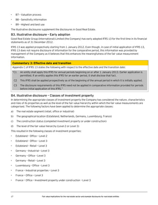 •

B7 – Valuation process

•

B8 – Sensitivity information

•

B9 – Highest and best use

The illustrative disclosures supplement the disclosures in Good Real Estate.

B3. Illustrative disclosure – Early adoption
Good Real Estate Group (International) Limited (the Company) has early adopted IFRS 13 for the first time in its financial
statements as of 31 December 2012.
IFRS 13 was applied prospectively starting from 1 January 2012. Even though, in case of initial application of IFRS 13,
IFRS 13 does not require disclosure of information for the comparative period, this information was provided by
management of the Company as it believes that this enhances the meaningfulness of the fair value measurement
information.

Commentary 3: Effective date and transition
Appendix C of IFRS 13 states the following with respect to the effective date and the transition date:
“C1

An entity shall apply this IFRS for annual periods beginning on or after 1 January 2013. Earlier application is
permitted. If an entity applies this IFRS for an earlier period, it shall disclose that fact.

C2

This IFRS shall be applied prospectively as of the beginning of the annual period in which it is initially applied.

C3

The disclosure requirements of this IFRS need not be applied in comparative information provided for periods
before initial application of this IFRS.”

B4. Illustrative disclosure – Classes of investment property
In determining the appropriate classes of investment property the Company has considered the nature, characteristics
and risks of its properties as well as the level of the fair value hierarchy within which the fair value measurements are
categorised. The following factors have been applied to determine the appropriate classes:
a)

The real estate segment (retail, office or industrial)

b)

The geographical location (Estateland, Netherlands, Germany, Luxembourg, France)

c)

The construction status (completed investment property or under construction)

d)

The level of the fair value hierarchy (Level 2 or Level 3)

This resulted in the following classes of investment properties:
•

Estateland – Office – Level 2

•

Estateland – Office – Level 3

•

Estateland – Retail – Level 3

•

Germany – Industrial – Level 3

•

Germany – Office – Level 3

•

Germany – Retail – Level 3

•

Luxembourg – Office – Level 3

•

France – Industrial properties – Level 3

•

France – Office – Level 3

•

France – Office – Investment property under construction – Level 3

17

Fair value implications for the real estate sector and example disclosures for real estate entities

 