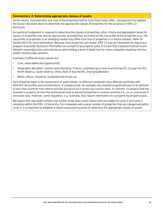 Commentary 4: Determining appropriate classes of assets
As the nature, characteristics and risks of the properties held by Good Real Estate differ, management has applied
the factors disclosed above to determine the appropriate classes of properties for the purposes of IFRS 13
disclosure.
As significant judgement is required to determine the classes of properties, other criteria and aggregation levels for
classes of properties may also be appropriate, provided they are based on the risk profile of the properties (e.g., the
risk profile of properties in an emerging market may differ from that of properties in a mature market). Refer to
Section A9.2 for more information. Because most properties are unique, IFRS 13 may be interpreted as requiring a
preparer to provide disclosure information on a property-by-property basis. It is clear that a balance must be found
between meaningful and useful disclosure and avoiding a level of detail that for many companies would be onerous
and/or commercially sensitive.
Examples of different asset classes are:
•

Core, value-added and opportunistic

•

Geographic allocation: country level (Germany, France, Luxembourg) or area level (Europe EU, Europe non-EU,
North America, South America, China, Rest of Asia Pacific, Emerging Markets)

•

Retail, offices, industrial, residential and mixed use

Care should be taken in the assessment of asset classes, as different companies have different portfolios with
different risk profiles and concentrations. A company that, for example, has invested a significant part of its portfolio
in just a few countries may need to provide disclosure on a country-by-country basis. In contrast, a company that has
invested in property all over the world would need to disclose properties in several countries (i.e., on an area level) in
one asset class. However, some regulators, e.g. Australia, may require information on a property-by-property basis.
We expect that real estate entities may further break down asset classes that are subject to Level 2 and Level 3
valuations within the IFRS 13 hierarchy. For companies with a large number of properties that are categorised within
Level 3, it is important to establish a robust assessment process to determine the appropriate classes of assets.

Fair value implications for the real estate sector and example disclosures for real estate entities

18

 