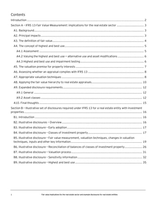 Contents
Introduction ...................................................................................................................................... 2
Section A – IFRS 13 Fair Value Measurement: implications for the real estate sector ............................... 3
A1. Background.............................................................................................................................. 3
A2. Principal impacts ...................................................................................................................... 3
A3. The definition of fair value......................................................................................................... 4
A4. The concept of highest and best use........................................................................................... 5
A4.1 Assessment ........................................................................................................................ 5
A4.2 Valuing the highest and best use — alternative use and asset modifications .............................. 6
A4.3 Highest and best use and impairment testing ......................................................................... 6
A5. The valuation premise for property interests .............................................................................. 7
A6. Assessing whether an appraisal complies with IFRS 13 ................................................................ 8
A7. Appropriate valuation techniques .............................................................................................. 8
A8. Applying the fair value hierarchy to real estate appraisals .......................................................... 10
A9. Expanded disclosure requirements ........................................................................................... 12
A9.1 General ............................................................................................................................ 12
A9.2 Asset classes .................................................................................................................... 12
A10. Final thoughts ...................................................................................................................... 15
Section B – Illustrative set of disclosures required under IFRS 13 for a real estate entity with investment
properties ....................................................................................................................................... 16
B1. Introduction ........................................................................................................................... 16
B2. Illustrative disclosures – Overview ............................................................................................ 16
B3. Illustrative disclosure – Early adoption ...................................................................................... 17
B4. Illustrative disclosure – Classes of investment property .............................................................. 17
B5. Illustrative disclosure – Fair value measurement, valuation techniques, changes in valuation
techniques, inputs and other key information.................................................................................. 19
B6. Illustrative disclosure – Reconciliation of balances of classes of investment property .................... 26
B7. Illustrative disclosure – Valuation process ................................................................................. 31
B8. Illustrative disclosure – Sensitivity information .......................................................................... 32
B9. Illustrative disclosure – Highest and best use ............................................................................. 35

1

Fair value implications for the real estate sector and example disclosures for real estate entities

 