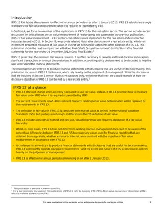 Introduction
IFRS 13 Fair Value Measurement is effective for annual periods on or after 1 January 2013. IFRS 13 establishes a single
framework for fair value measurement when it is required or permitted by IFRS.
In Section A, we focus on a number of the implications of IFRS 13 for the real estate sector. This section includes recent
discussions on critical issues on fair value measurement of real property and supersedes our previous publication,
IFRS 13 Fair value measurement — 21st century real estate values Implications for the real estate and construction
industries issued in 2011. In Section B, we provide selected illustrative disclosures of a real estate entity, which has
investment properties measured at fair value, in its first set of financial statements after adoption of IFRS 13. This
publication should be read in conjunction with Good Real Estate Group (International) Limited Illustrative financial
statements for the year ended 31 December 2012 (Good Real Estate).1
IFRS 13 prescribes the minimum disclosures required. It is often necessary to provide additional disclosures to explain
significant transactions or unusual circumstances. In addition, accounting policy choices need to be disclosed to help the
user understand the financial statements.
The challenge for any entity is to produce financial statements with disclosures that are useful for decision-making. This
publication focuses on IFRS 13 disclosures, which rely heavily on the judgement of management. While the disclosures
that are included in Section B are for illustrative purposes only, we believe that they are a good example of how the
disclosure objectives of IFRS 13 can be met by a real estate entity.2

IFRS 13 at a glance
• IFRS 13 does not change when an entity is required to use fair value. Instead, IFRS 13 describes how to measure
fair value under IFRS when it is required or permitted by IFRS.
• The current requirements in IAS 40 Investment Property relating to fair value determination will be replaced by
the requirements in IFRS 13.
• The definition of fair value in IFRS 13 is consistent with market value as defined in International Valuation
Standards (IVS). But, perhaps confusingly, it differs from the IVS definition of fair value.
• IFRS 13 includes concepts of highest and best use, valuation premise and requires application of a fair value
hierarchy.
• Whilst, in most cases, IFRS 13 does not differ from existing practice, management does need to be aware of the
conceptual differences between IFRS 13 and IVS to ensure any values used for financial reporting that are
obtained from appraisals, whether external or internal, are consistent with the objective of fair value
measurement in accordance with IFRS 13.
• A challenge for any entity is to produce financial statements with disclosures that are useful for decision-making.
IFRS 13 significantly expands disclosure requirements – and the extent and nature of IFRS 13 disclosures will rely
heavily on the judgement of management.
• IFRS 13 is effective for annual periods commencing on or after 1 January 2013.

1

This publication is available at www.ey.com/ifrs.
For a more complete discussion of the implications of IFRS 13, refer to Applying IFRS: IFRS 13 Fair value measurement (November, 2012),
which is available at www.ey.com/IFRS.

2

Fair value implications for the real estate sector and example disclosures for real estate entities

2

 