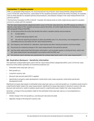 Commentary 7: Valuation process
IFRS 13, paragraph 93(g) requires, for recurring and non-recurring fair value measurements categorised within
Level 3 of the fair value hierarchy, a description of the valuation processes used by the entity (including, for example,
how an entity decides its valuation policies and procedures, and analyses changes in fair value measurements from
period to period).
The Illustrative Examples to IFRS 13 (IE.65 – Example 18) indicate what an entity might disclose about its valuation
process to comply with the standard:
“For fair value measurements categorised within Level 3 of the fair value hierarchy, the IFRS requires an entity to
disclose a description of the valuation processes used by the entity. An entity might disclose the following to comply
with paragraph 93(g) of the IFRS:
(a)

for the group within the entity that decides the entity's valuation policies and procedures:
(i)

its description;

(ii)

to whom that group reports; and

(iii) the internal reporting procedures in place (eg whether and, if so, how pricing, risk management or audit
committees discuss and assess the fair value measurements);
(b)

the frequency and methods for calibration, back testing and other testing procedures of pricing models;

(c)

the process for analysing changes in fair value measurements from period to period;

(d)

how the entity determined that third-party information, such as broker quotes or pricing services, used in the
fair value measurement was developed in accordance with the IFRS; and

(e)

the methods used to develop and substantiate the unobservable inputs used in a fair value measurement.”

B8. Illustrative disclosure – Sensitivity information
The significant unobservable inputs used in the fair value measurement categorised within Level 3 of the fair value
hierarchy of the entity's portfolios of investment properties are:
•

Estimated rental value (per sqm p.a.)

•

Rent growth p.a.

•

Long term vacancy rate

•

Discount rate and exit yield if DCF is applied

•

Specifically to property under development: construction costs, lease up period, construction period and
development profit

Significant increases (decreases) in estimated rental value (per sqm p.a.) and rent growth p.a. in isolation would result in
a significantly higher (lower) fair value measurement. Significant increases (decreases) in long-term vacancy rate and
discount rate (and exit or yield) in isolation would result in a significantly lower (higher) fair value measurement.
Generally, a change in the assumption made for the estimated rental value (per sqm p.a.) is accompanied by a
directionally:
•

Similar change in the rent growth p.a. and discount rate (and exit yield)

•

Opposite change in the long term vacancy rate

Fair value implications for the real estate sector and example disclosures for real estate entities

32

 