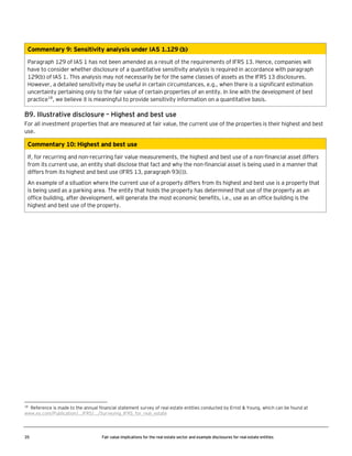 Commentary 9: Sensitivity analysis under IAS 1.129 (b)
Paragraph 129 of IAS 1 has not been amended as a result of the requirements of IFRS 13. Hence, companies will
have to consider whether disclosure of a quantitative sensitivity analysis is required in accordance with paragraph
129(b) of IAS 1. This analysis may not necessarily be for the same classes of assets as the IFRS 13 disclosures.
However, a detailed sensitivity may be useful in certain circumstances, e.g., when there is a significant estimation
uncertainty pertaining only to the fair value of certain properties of an entity. In line with the development of best
practice18, we believe it is meaningful to provide sensitivity information on a quantitative basis.

B9. Illustrative disclosure – Highest and best use
For all investment properties that are measured at fair value, the current use of the properties is their highest and best
use.

Commentary 10: Highest and best use
If, for recurring and non-recurring fair value measurements, the highest and best use of a non-financial asset differs
from its current use, an entity shall disclose that fact and why the non-financial asset is being used in a manner that
differs from its highest and best use (IFRS 13, paragraph 93(i)).
An example of a situation where the current use of a property differs from its highest and best use is a property that
is being used as a parking area. The entity that holds the property has determined that use of the property as an
office building, after development, will generate the most economic benefits, i.e., use as an office building is the
highest and best use of the property.

18

Reference is made to the annual financial statement survey of real estate entities conducted by Ernst & Young, which can be found at
www.ey.com/Publication/...IFRS/.../Surveying_IFRS_for_real_estate

35

Fair value implications for the real estate sector and example disclosures for real estate entities

 