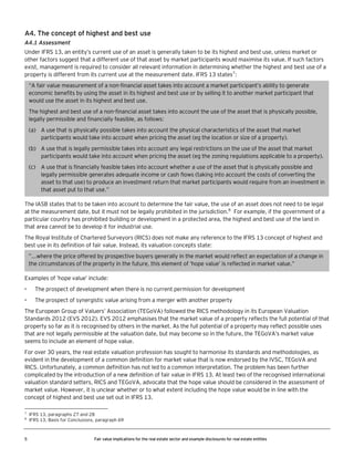 A4. The concept of highest and best use
A4.1 Assessment
Under IFRS 13, an entity’s current use of an asset is generally taken to be its highest and best use, unless market or
other factors suggest that a different use of that asset by market participants would maximise its value. If such factors
exist, management is required to consider all relevant information in determining whether the highest and best use of a
property is different from its current use at the measurement date. IFRS 13 states7:
“A fair value measurement of a non-financial asset takes into account a market participant’s ability to generate
economic benefits by using the asset in its highest and best use or by selling it to another market participant that
would use the asset in its highest and best use.
The highest and best use of a non-financial asset takes into account the use of the asset that is physically possible,
legally permissible and financially feasible, as follows:
(a) A use that is physically possible takes into account the physical characteristics of the asset that market
participants would take into account when pricing the asset (eg the location or size of a property).
(b) A use that is legally permissible takes into account any legal restrictions on the use of the asset that market
participants would take into account when pricing the asset (eg the zoning regulations applicable to a property).
(c) A use that is financially feasible takes into account whether a use of the asset that is physically possible and
legally permissible generates adequate income or cash flows (taking into account the costs of converting the
asset to that use) to produce an investment return that market participants would require from an investment in
that asset put to that use.”
The IASB states that to be taken into account to determine the fair value, the use of an asset does not need to be legal
at the measurement date, but it must not be legally prohibited in the jurisdiction.8 For example, if the government of a
particular country has prohibited building or development in a protected area, the highest and best use of the land in
that area cannot be to develop it for industrial use.
The Royal Institute of Chartered Surveyors (RICS) does not make any reference to the IFRS 13 concept of highest and
best use in its definition of fair value. Instead, its valuation concepts state:
”...where the price offered by prospective buyers generally in the market would reflect an expectation of a change in
the circumstances of the property in the future, this element of ‘hope value’ is reflected in market value.”
Examples of ’hope value’ include:
•

The prospect of development when there is no current permission for development

•

The prospect of synergistic value arising from a merger with another property

The European Group of Valuers’ Association (TEGoVA) followed the RICS methodology in its European Valuation
Standards 2012 (EVS 2012). EVS 2012 emphasises that the market value of a property reflects the full potential of that
property so far as it is recognised by others in the market. As the full potential of a property may reflect possible uses
that are not legally permissible at the valuation date, but may become so in the future, the TEGoVA’s market value
seems to include an element of hope value.
For over 30 years, the real estate valuation profession has sought to harmonise its standards and methodologies, as
evident in the development of a common definition for market value that is now endorsed by the IVSC, TEGoVA and
RICS. Unfortunately, a common definition has not led to a common interpretation. The problem has been further
complicated by the introduction of a new definition of fair value in IFRS 13. At least two of the recognised international
valuation standard setters, RICS and TEGoVA, advocate that the hope value should be considered in the assessment of
market value. However, it is unclear whether or to what extent including the hope value would be in line with the
concept of highest and best use set out in IFRS 13.
7
8

5

IFRS 13, paragraphs 27 and 28
IFRS 13, Basis for Conclusions, paragraph 69

Fair value implications for the real estate sector and example disclosures for real estate entities

 