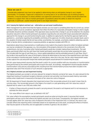 How we see it
Considerable judgement may have to be applied in determining when an anticipated change in use is legally
permissible. For example, if approval is required for re-zoning land or for an alternative use of existing property
interests, it may be necessary to assess whether such approval is perfunctory or not. Entities should document the
evidence to support their view on market participants’ assumptions about the ability to obtain the required
approvals. In particular, caution should be given to any legal restrictions.
A4.2 Valuing the highest and best use — alternative use and asset modifications
When management has determined that the highest and best use of an asset is something other than its current use, certain
valuation matters must be considered. Appraisals that reflect the effect of a reasonably anticipated change in what is legally
permissible should be carefully evaluated. If the appraised value assumes that a change in use can be obtained, the valuation
should be reduced to reflect market participant assumptions regarding the cost and profit margin associated with obtaining
approval for the change in use and transforming the asset, in addition to capturing the risk that the approval might not be
granted (i.e., uncertainty regarding the probability and timing of the approval). An entity should also evaluate inputs used in
the valuation of similar assets that do not have similar uncertainties, for example, uncertainty related to obtaining a permit.
Refer to Section A6 for considerations in assessing whether an appraisal complies with IFRS 13.
Expectations about future improvements or modifications to be made to the property interest to reflect its highest and best
use may be considered in the appraisal, e.g., the renovation of the property interest or the conversion of an office into
condominiums, but only if and when other market participants would also consider making these investments. The cash
flows used should reflect only the cash flows that market participants would take into account when assessing fair value.
This includes both the type of cash flows (e.g., future capital expenditure) and the estimated amount of cash flows. Only if
this hurdle is met would the fair value of the property interest be determined on the basis of the expected future cash flows
of the renovated or transformed asset. However, as noted above, when this is the case, the fair value measurement needs
to also capture the cost and profit margin that market participants would demand for transforming the asset.
The fair value measurement assumes that the asset is sold in its current condition with any renovation or transformation
being performed by the market participants who acquire the asset. Accordingly, management should evaluate whether
transformation costs and any associated profits resulting from the transformation process have been included in the
appraised value and if the inclusion of such amounts is appropriate.
A4.3 Highest and best use and impairment testing
The highest and best use concept is not only relevant for property interests carried at fair value. It is also relevant to the
impairment testing of investment property interests carried at cost and other non-financial assets held by real estate
entities when impairment is measured on the basis of fair value less costs of disposal.
IAS 36 Impairment of Assets stipulates that impairment arises if the recoverable amount of an asset is lower than its
carrying value. The recoverable amount is the higher of an asset’s or cash generating unit’s fair value less costs of
disposal and its value in use. IFRS also states that:
•

If either of these amounts exceeds the asset’s carrying amount, the asset is not impaired and it is not necessary to
estimate the other amount9

•

Fair value differs from value in use, as defined in IAS 3610

Fair value reflects the assumptions market participants would use when pricing the asset; it assumes that market
participants will pay a price that reflects the highest and best use of the asset. Consequently, the highest and best use
concept applies when fair value less costs of disposal is the basis of the impairment test. In contrast, the value in use
concept reflects the reporting entity’s estimates based on its expected use of the asset, including the effects of factors
that may be specific to the entity and not applicable to entities in general. IAS 36 states11:

9

IAS 36, paragraph 19
IAS 36, paragraph 53A
11
IAS 36, paragraph 45
10

Fair value implications for the real estate sector and example disclosures for real estate entities

6

 