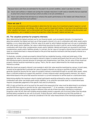 “Because future cash flows are estimated for the asset in its current condition, value in use does not reflect:
(a) future cash outflows or related cost savings (for example reductions in staff costs) or benefits that are expected
to arise from a future restructuring to which an entity is not yet committed; or
(b) future cash outflows that will improve or enhance the asset's performance or the related cash inflows that are
expected to arise from such outflows.”

How we see it
Only in rare circumstances will it be possible to determine the fair value of an investment property based on current
prices in an active market. Accordingly, if fair value is used for impairment testing, it may have to be estimated using
other valuation techniques, such as discounted cash flow projections. If fair value is estimated using discounted cash
flow projections, care is needed to ensure the projections reflect the asset’s highest and best use.

A5. The valuation premise for property interests
When determining the highest and best use for non-financial assets, such as property interests, it is important to
determine whether the highest and best use of that property interest is its use in combination with other assets and/or
liabilities, or on a stand-alone basis. If the fair value of an asset for which highest and best use is its use in combination
with other assets and/or liabilities, fair value is determined assuming the asset is sold for use by market participants in
combination with those other complementary assets and/or liabilities. Market participants are assumed to hold those
complementary assets and/or liabilities already. In contrast, the fair value of a property interest that provides maximum
value on a stand-alone basis is measured based on the price that would be received to sell that property interest on a
stand-alone basis.
To illustrate, consider a mixed-use property interest that has residential housing, a hotel and retail space. If the
aggregate fair value of the mixed-use property interest is higher to market participants than the sum of the fair value of
the individual property interests because of synergies and complementary cash flows, the fair value of that mixed-use
property interest would be maximised as a group. That is, the fair value is determined for the mixed-use property
interest as a whole.
While the mixed-use property interest is one example in which fair value would be maximised as a group, in most cases,
it would not be appropriate to estimate fair value of property interests as a group or portfolio of assets. Entities
generally should not assume the fair value of a property interest is maximised through its use with other assets, unless
there is sufficient evidence to support this assertion. In many instances when valuing property interests, fair value is
determined based on the price that would be received in a current transaction to sell the asset on a stand-alone basis.
Determining whether the maximum value to market participants would be achieved by using a real estate asset in
combination with other real estate assets and/or liabilities, or by using the real estate asset on a stand-alone basis
requires considerable judgement of the specific facts and circumstances.
IFRS 13 sets out that the unit of account for the asset to be measured at fair value must be determined in accordance
with the IFRS that requires or permits the fair value measurement.12 If, for example, a real estate entity owns a
portfolio of several office buildings located in different cities and all of them have been classified as investment
properties under IAS 40, then each building would probably present a separate unit of account (rather than the whole
portfolio being considered as one unit of account). A block discount, which would be incurred if the portfolio of
properties were sold as a whole, cannot be considered in the fair value measurement of the individual properties.13

12
13

7

IFRS 13, paragraph 14
IFRS 13, paragraph 69

Fair value implications for the real estate sector and example disclosures for real estate entities

 