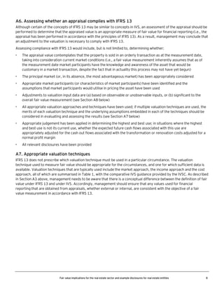 A6. Assessing whether an appraisal complies with IFRS 13
Although certain of the concepts of IFRS 13 may be similar to concepts in IVS, an assessment of the appraisal should be
performed to determine that the appraised value is an appropriate measure of fair value for financial reporting (i.e., the
appraisal has been performed in accordance with the principles of IFRS 13). As a result, management may conclude that
an adjustment to the valuation is necessary to comply with IFRS 13.
Assessing compliance with IFRS 13 would include, but is not limited to, determining whether:
•

The appraisal value contemplates that the property is sold in an orderly transaction as at the measurement date,
taking into consideration current market conditions (i.e., a fair value measurement inherently assumes that as of
the measurement date market participants have the knowledge and awareness of the asset that would be
customary in a market transaction, despite the fact that in actuality this process may not have yet begun)

•

The principal market (or, in its absence, the most advantageous market) has been appropriately considered

•

Appropriate market participants (or characteristics of market participants) have been identified and the
assumptions that market participants would utilise in pricing the asset have been used

•

Adjustments to valuation input data are (a) based on observable or unobservable inputs, or (b) significant to the
overall fair value measurement (see Section A8 below)

•

All appropriate valuation approaches and techniques have been used; if multiple valuation techniques are used, the
merits of each valuation technique and the underlying assumptions embedded in each of the techniques should be
considered in evaluating and assessing the results (see Section A7 below)

•

Appropriate judgement has been applied in determining the highest and best use; in situations where the highest
and best use is not its current use, whether the expected future cash flows associated with this use are
appropriately adjusted for the cash out flows associated with the transformation or renovation costs adjusted for a
normal profit margin

•

All relevant disclosures have been provided

A7. Appropriate valuation techniques
IFRS 13 does not prescribe which valuation technique must be used in a particular circumstance. The valuation
technique used to measure fair value should be appropriate for the circumstances, and one for which sufficient data is
available. Valuation techniques that are typically used include the market approach, the income approach and the cost
approach, all of which are summarised in Table 1, with the comparative IVS guidance provided by the IVSC. As described
in Section A3 above, management needs to be aware that there is a conceptual difference between the definition of fair
value under IFRS 13 and under IVS. Accordingly, management should ensure that any values used for financial
reporting that are obtained from appraisals, whether external or internal, are consistent with the objective of a fair
value measurement in accordance with IFRS 13.

Fair value implications for the real estate sector and example disclosures for real estate entities

8

 