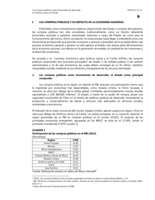 Las compras públicas como herramienta de desarrollo SP/Di No. 11-14
en América Latina y el Caribe
9
I. LAS COMPRAS PÚBLICAS Y SU IMPACTO EN LA ECONOMÍA NACIONAL
Entendidas como contrataciones públicas, adquisiciones del Estado o compras del gobierno,
las compras públicas han sido concebidas, tradicionalmente, como un trámite netamente
burocrático asociado a satisfacer necesidades colectivas a cargo del Estado, así como para el
funcionamiento del mismo. Dicha concepción ha evolucionado hasta llegar a entenderla como una
herramienta de desarrollo que permite incorporar a sectores vulnerables de la sociedad dentro del
proceso económico general, y generar no sólo egresos al Estado, sino buena parte del dinamismo
de la economía nacional, con efectos en la generación de empleo, la canalización de inversiones y
el desarrollo productivo.
De acuerdo a la Comisión Económica para América Latina y el Caribe (CEPAL), las compras
públicas comprenden tres funciones principales4
de Estado: i) de utilidad pública; ii) de carácter
administrativo y iii) de tipo económico, las cuales deben converger en un fin último, satisfacer
necesidades sociales mediante el uso eficiente y transparente de los recursos del Estado.
1. Las compras públicas como herramienta de desarrollo: el Estado como principal
comprador
Las compras públicas en la región, en relación al PIB, alcanzan una participación menor que
la registrada por economías más desarrolladas, como Estados Unidos, la Unión Europea, e
inclusive, se ubica por debajo de la media global, invirtiendo aproximadamente montos anuales
equivalentes a US$ 800.000 millones5
. El Estado, a través de su poder de compra, posee una
capacidad insustituible de influir en el diseño de políticas públicas de desarrollo, fomentando la
producción y comercialización de bienes y servicios más adecuados en términos sociales,
ambientales y económicos.
El indicador de la mayor economía del mundo, Estados Unidos, apenas supera a la región. China se
ubica por debajo de América Latina y el Caribe. Los países europeos, en su conjunto, destinan el
mayor porcentaje de su PIB en compras públicas en el mundo (21,6%). El conjunto de las
principales economías emergentes, agrupadas en los BRICS, se sitúa en el 17,59%, similar al
promedio mundial del 17,87% (cuadro 1).
CUADRO 1
Participación de las compras públicas en el PIB (2012)
(Porcentaje)
Región %PIB
Unión Europea 21,66
Mundo 17,87
África Subsahariana 17,82
BRICS 17,59
Oriente Medio y Norte de África 16,59
Estados Unidos 15,68
América Latina y el Caribe 15,52
China 13,71
Asia Pacífico 13,01
Fuente: Elaboración propia con datos del Banco Mundial6
4
CEPAL. Las compras públicas en los acuerdos regionales de América Latina con países desarrollados. p. 35
5
BID. Eficiencia y transparencia en el sector público. Avances en las compras públicas en América Latina y el Caribe (2002-
2012). P. 3.
6
Gasto del Consumo Final del Gobierno (%PIB)
 