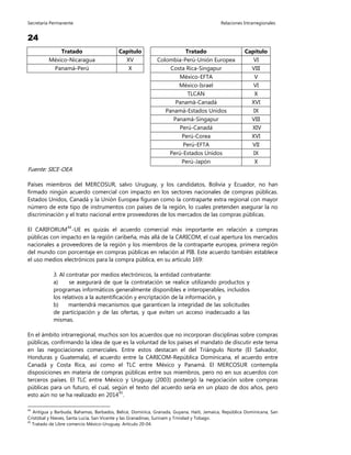 Secretaría Permanente Relaciones Intrarregionales
24
Tratado Capítulo Tratado Capítulo
México-Nicaragua XV Colombia-Perú-Unión Europea VI
Panamá-Perú X Costa Rica-Singapur VIII
México-EFTA V
México-Israel VI
TLCAN X
Panamá-Canadá XVI
Panamá-Estados Unidos IX
Panamá-Singapur VIII
Perú-Canadá XIV
Perú-Corea XVI
Perú-EFTA VII
Perú-Estados Unidos IX
Perú-Japón X
Fuente: SICE-OEA
Países miembros del MERCOSUR, salvo Uruguay, y los candidatos, Bolivia y Ecuador, no han
firmado ningún acuerdo comercial con impacto en los sectores nacionales de compras públicas.
Estados Unidos, Canadá y la Unión Europea figuran como la contraparte extra regional con mayor
número de este tipo de instrumentos con países de la región, lo cuales pretenden asegurar la no
discriminación y el trato nacional entre proveedores de los mercados de las compras públicas.
El CARIFORUM44
-UE es quizás el acuerdo comercial más importante en relación a compras
públicas con impacto en la región caribeña, más allá de la CARICOM, el cual apertura los mercados
nacionales a proveedores de la región y los miembros de la contraparte europea, primera región
del mundo con porcentaje en compras públicas en relación al PIB. Este acuerdo también establece
el uso medios electrónicos para la compra pública, en su artículo 169:
3. Al contratar por medios electrónicos, la entidad contratante:
a) se asegurará de que la contratación se realice utilizando productos y
programas informáticos generalmente disponibles e interoperables, incluidos
los relativos a la autentificación y encriptación de la información, y
b) mantendrá mecanismos que garanticen la integridad de las solicitudes
de participación y de las ofertas, y que eviten un acceso inadecuado a las
mismas.
En el ámbito intrarregional, muchos son los acuerdos que no incorporan disciplinas sobre compras
públicas, confirmando la idea de que es la voluntad de los países el mandato de discutir este tema
en las negociaciones comerciales. Entre estos destacan el del Triángulo Norte (El Salvador,
Honduras y Guatemala), el acuerdo entre la CARICOM-República Dominicana, el acuerdo entre
Canadá y Costa Rica, así como el TLC entre México y Panamá. El MERCOSUR contempla
disposiciones en materia de compras públicas entre sus miembros, pero no en sus acuerdos con
terceros países. El TLC entre México y Uruguay (2003) postergó la negociación sobre compras
públicas para un futuro, el cual, según el texto del acuerdo sería en un plazo de dos años, pero
esto aún no se ha realizado en 201445
.
44
Antigua y Barbuda, Bahamas, Barbados, Belice, Dominica, Granada, Guyana, Haití, Jamaica, República Dominicana, San
Cristóbal y Nieves, Santa Lucía, San Vicente y las Granadinas, Surinam y Trinidad y Tobago.
45
Tratado de Libre comercio México-Uruguay. Artículo 20-04.
 